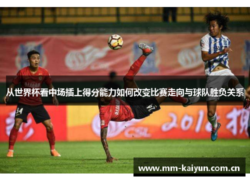 从世界杯看中场插上得分能力如何改变比赛走向与球队胜负关系 从世界杯看中场插上得分能力如何改变比赛走向与球队胜负关系